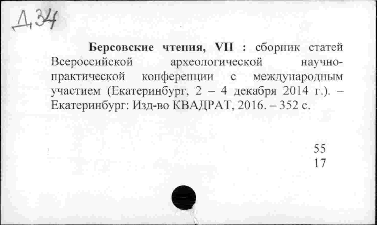 ﻿AM
Берсовские чтения, VII : сборник статей Всероссийской археологической научно-практической конференции с международным участием (Екатеринбург, 2-4 декабря 2014 г.). -Екатеринбург: Изд-во КВАДРАТ, 2016. - 352 с.
55
17